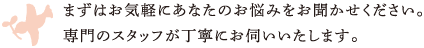 まずはお気軽にあなたのお悩みをお聞かせください。専門のスタッフが丁寧にお伺いいたします。