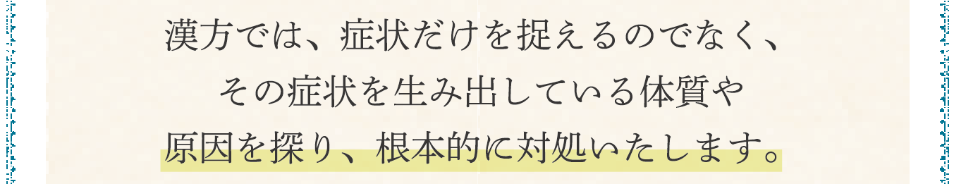 漢方では、症状だけを捉えるのでなく、その症状を生み出している体質や原因を探り、根本的に対処いたします。